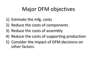 Major DFM objectives
1) Estimate the mfg. costs
2) Reduce the costs of components
3) Reduce the costs of assembly
4) Reduce the costs of supporting production
5) Consider the impact of DFM decisions on
other factors.
 