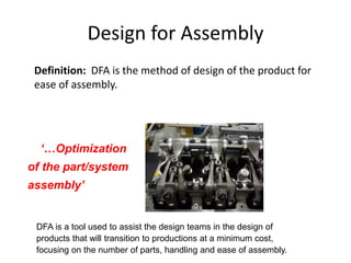 Design for Assembly
Definition: DFA is the method of design of the product for
ease of assembly.
‘…Optimization
of the part/system
assembly’
DFA is a tool used to assist the design teams in the design of
products that will transition to productions at a minimum cost,
focusing on the number of parts, handling and ease of assembly.
 