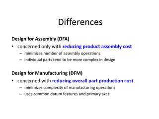 Differences
Design for Assembly (DFA)
• concerned only with reducing product assembly cost
– minimizes number of assembly operations
– individual parts tend to be more complex in design
Design for Manufacturing (DFM)
• concerned with reducing overall part production cost
– minimizes complexity of manufacturing operations
– uses common datum features and primary axes
 
