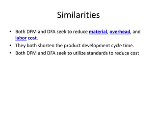 Similarities
• Both DFM and DFA seek to reduce material, overhead, and
labor cost.
• They both shorten the product development cycle time.
• Both DFM and DFA seek to utilize standards to reduce cost
 