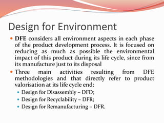 Design for Environment
 DFE considers all environment aspects in each phase
of the product development process. It is focused on
reducing as much as possible the environmental
impact of this product during its life cycle, since from
its manufacture just to its disposal
 Three main activities resulting from DFE
methodologies and that directly refer to product
valorisation at its life cycle end:
 Design for Disassembly – DFD;
 Design for Recyclability – DFR;
 Design for Remanufacturing – DFR.
 