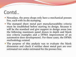 Contd..
 Nowadays, the press shops only have a mechanical presses
line, each with its die stamping.
 The stamped sheet metal part manufacturability criteria
must be established before starting its design, because it
will be the standard and give support to design areas (see
the following maximum panel drawn in depth and blank
size criteria examples and a DFMA improvement of an
automotive door development). For these cases, the DFMA
methodology existed.
 The purpose of this analysis was to evaluate the blank
dimension and check if neither sheet metal part are over
estimated nor under estimated for the presses line.
 