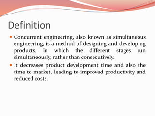 Definition
 Concurrent engineering, also known as simultaneous
engineering, is a method of designing and developing
products, in which the different stages run
simultaneously, rather than consecutively.
 It decreases product development time and also the
time to market, leading to improved productivity and
reduced costs.
 