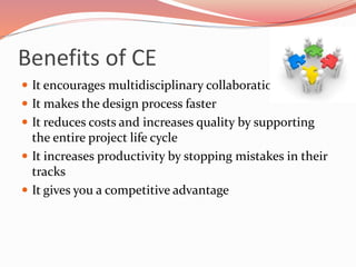 Benefits of CE
 It encourages multidisciplinary collaboration
 It makes the design process faster
 It reduces costs and increases quality by supporting
the entire project life cycle
 It increases productivity by stopping mistakes in their
tracks
 It gives you a competitive advantage
 