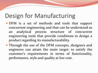 Design for Manufacturing
 DFM is a set of methods and tools that support
concurrent engineering and that can be understood as
an analytical process structure of concurrent
engineering tools that provide conditions to design a
product regarding its manufacturability.
 Through the use of the DFM concepts, designers and
engineers can attain the main target: to satisfy the
customer’s requirements in terms of functionality,
performance, style and quality at low cost.
 