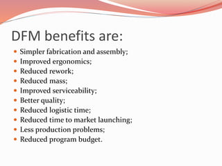 DFM benefits are:
 Simpler fabrication and assembly;
 Improved ergonomics;
 Reduced rework;
 Reduced mass;
 Improved serviceability;
 Better quality;
 Reduced logistic time;
 Reduced time to market launching;
 Less production problems;
 Reduced program budget.
 