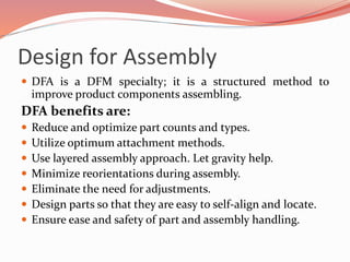 Design for Assembly
 DFA is a DFM specialty; it is a structured method to
improve product components assembling.
DFA benefits are:
 Reduce and optimize part counts and types.
 Utilize optimum attachment methods.
 Use layered assembly approach. Let gravity help.
 Minimize reorientations during assembly.
 Eliminate the need for adjustments.
 Design parts so that they are easy to self-align and locate.
 Ensure ease and safety of part and assembly handling.
 