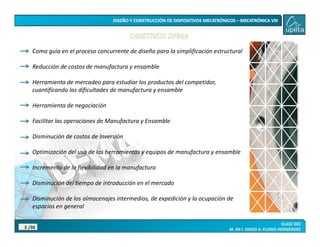 /30
3
Como guía en el proceso concurrente de diseño para la simplificación estructural
Reducción de costos de manufactura y ensamble
Herramienta de mercadeo para estudiar los productos del competidor,
cuantificando las dificultades de manufactura y ensamble
Herramienta de negociación
Facilitar las operaciones de Manufactura y Ensamble
Disminución de costos de Inversión
Optimización del uso de las herramientas y equipos de manufactura y ensamble
Incremento de la flexibilidad en la manufactura
Disminución del tiempo de introducción en el mercado
Disminución de los almacenajes intermedios, de expedición y la ocupación de
espacios en general
 