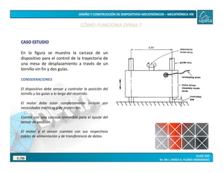 /30
5
En la figura se muestra la carcaza de un
dispositivo para el control de la trayectoria de
una mesa de desplazamiento a través de un
tornillo sin fin y dos guías.
CONSIDERACIONES
El dispositivo debe sensar y controlar la posición del
tornillo y las guías a lo largo del recorrido.
El motor debe estar completamente aislado por
necesidades estéticas y de protección.
Cuenta con una carcaza removible para el ajuste del
sensor de posición.
El motor y el sensor cuentan con sus respectivos
cables de alimentación y de transferencia de datos.
 