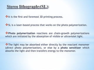 It is the ﬁrst and foremost 3D printing process.
SL is a laser-based process that works on the photo polymerization.
Photo polymerization reactions are chain-growth polymerizations
which are initiated by the absorption of visible or ultraviolet light.
The light may be absorbed either directly by the reactant monomer
(direct photo polymerization), or else by a photo sensitizer which
absorbs the light and then transfers energy to the monomer.
 