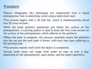 Stereo lithography (SL) prototypes are constructed from a liquid
photopolymer that is selectively cured using a solid-state laser.
The process begins with a 3D CAD file, which is mathematically sliced
into 2D cross sections.
With the build platform positioned just below the surface of the
photopolymer, a scanning system is used to draw the first cross section on
the surface of the photopolymer, which adheres to the platform.
When the layer is complete, the elevator assembly lowers the platform
into the vat and the next layer is drawn, with each new layer adhering to
the previous one.
The process repeats itself until the object is completed.
Actual build times can range from under an hour to over a day,
depending on the photopolymer, laser power, and the object geometry.
 
