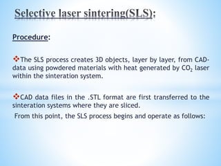 Procedure:
The SLS process creates 3D objects, layer by layer, from CAD-
data using powdered materials with heat generated by CO2 laser
within the sinteration system.
CAD data files in the .STL format are first transferred to the
sinteration systems where they are sliced.
From this point, the SLS process begins and operate as follows:
 