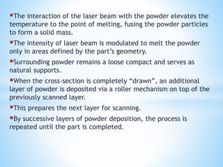 The interaction of the laser beam with the powder elevates the
temperature to the point of melting, fusing the powder particles
to form a solid mass.
The intensity of laser beam is modulated to melt the powder
only in areas defined by the part’s geometry.
Surrounding powder remains a loose compact and serves as
natural supports.
When the cross-section is completely “drawn”, an additional
layer of powder is deposited via a roller mechanism on top of the
previously scanned layer.
This prepares the next layer for scanning.
By successive layers of powder deposition, the process is
repeated until the part is completed.
 