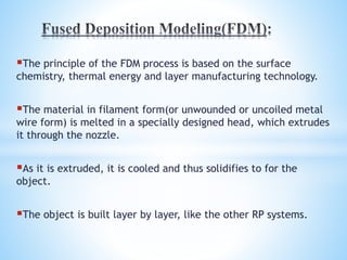 The principle of the FDM process is based on the surface
chemistry, thermal energy and layer manufacturing technology.
The material in filament form(or unwounded or uncoiled metal
wire form) is melted in a specially designed head, which extrudes
it through the nozzle.
As it is extruded, it is cooled and thus solidifies to for the
object.
The object is built layer by layer, like the other RP systems.
 