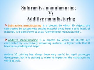  Subtractive manufacturing is a process by which 3D objects are
constructed by successively cutting material away from a solid block of
material. It is also known to us as “Conventional manufacturing”.
 Additive Manufacturing is a process by which 3D objects are
constructed by successively depositing material in layers such that it
becomes a predesigned shape.
Modern 3D printing has always been very useful for rapid prototype
development but it is starting to make its impact on the manufacturing
world as well.
 