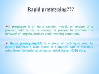 A prototype is an early sample, model, or release of a
product built to test a concept or process to estimate the
behavior of original product under working conditions.
 Rapid prototyping(RP) is a group of techniques used to
quickly fabricate a scale model of a physical part or assembly
using three-dimensional computer aided design (CAD) data.
 