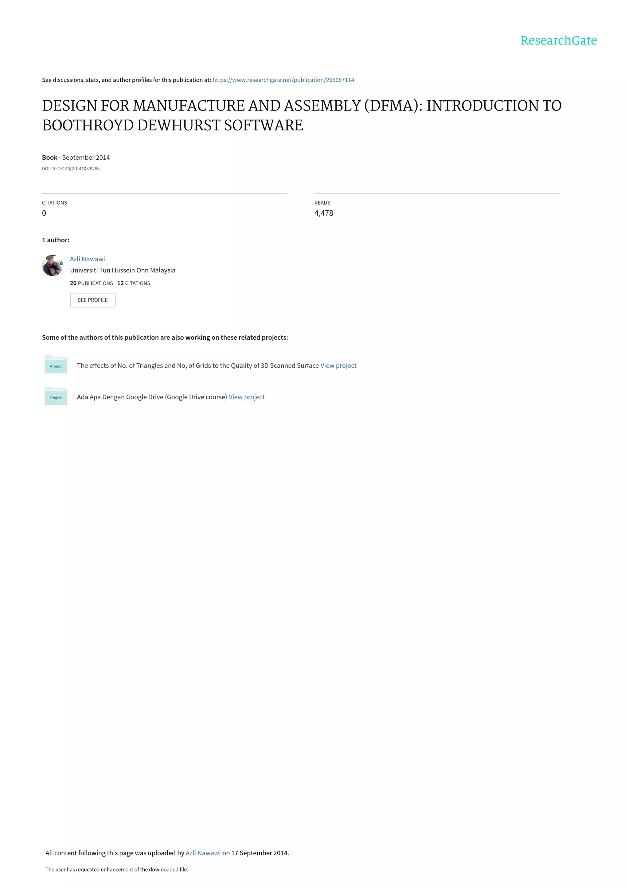 See discussions, stats, and author profiles for this publication at: https://www.researchgate.net/publication/265687114
DESIGN FOR MANUFACTURE AND ASSEMBLY (DFMA): INTRODUCTION TO
BOOTHROYD DEWHURST SOFTWARE
Book · September 2014
DOI: 10.13140/2.1.4108.9285
CITATIONS
0
READS
4,478
1 author:
Some of the authors of this publication are also working on these related projects:
The effects of No. of Triangles and No, of Grids to the Quality of 3D Scanned Surface View project
Ada Apa Dengan Google Drive (Google Drive course) View project
Azli Nawawi
Universiti Tun Hussein Onn Malaysia
26 PUBLICATIONS   12 CITATIONS   
SEE PROFILE
All content following this page was uploaded by Azli Nawawi on 17 September 2014.
The user has requested enhancement of the downloaded file.
 