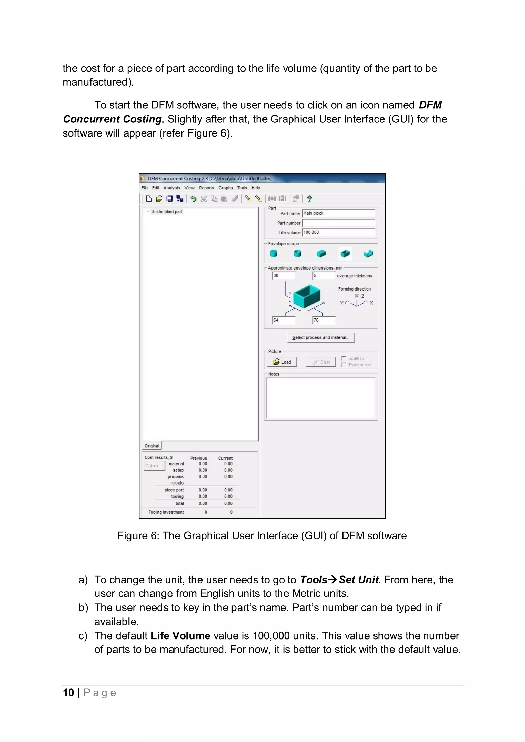 10 | P a g e
the cost for a piece of part according to the life volume (quantity of the part to be
manufactured).
To start the DFM software, the user needs to click on an icon named DFM
Concurrent Costing. Slightly after that, the Graphical User Interface (GUI) for the
software will appear (refer Figure 6).
Figure 6: The Graphical User Interface (GUI) of DFM software
a) To change the unit, the user needs to go to ToolsSet Unit. From here, the
user can change from English units to the Metric units.
b) The user needs to key in the part’s name. Part’s number can be typed in if
available.
c) The default Life Volume value is 100,000 units. This value shows the number
of parts to be manufactured. For now, it is better to stick with the default value.
 
