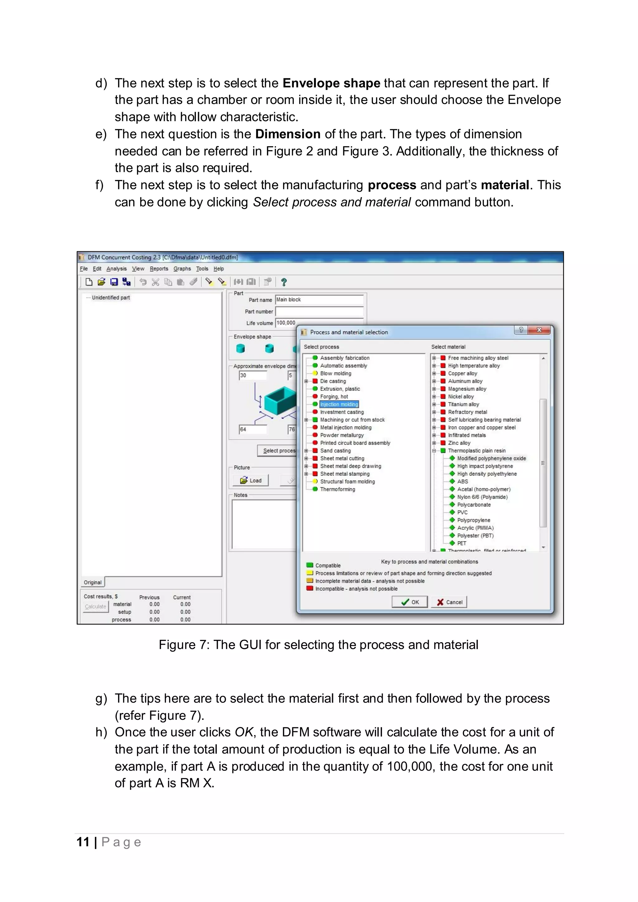 11 | P a g e
d) The next step is to select the Envelope shape that can represent the part. If
the part has a chamber or room inside it, the user should choose the Envelope
shape with hollow characteristic.
e) The next question is the Dimension of the part. The types of dimension
needed can be referred in Figure 2 and Figure 3. Additionally, the thickness of
the part is also required.
f) The next step is to select the manufacturing process and part’s material. This
can be done by clicking Select process and material command button.
Figure 7: The GUI for selecting the process and material
g) The tips here are to select the material first and then followed by the process
(refer Figure 7).
h) Once the user clicks OK, the DFM software will calculate the cost for a unit of
the part if the total amount of production is equal to the Life Volume. As an
example, if part A is produced in the quantity of 100,000, the cost for one unit
of part A is RM X.
 