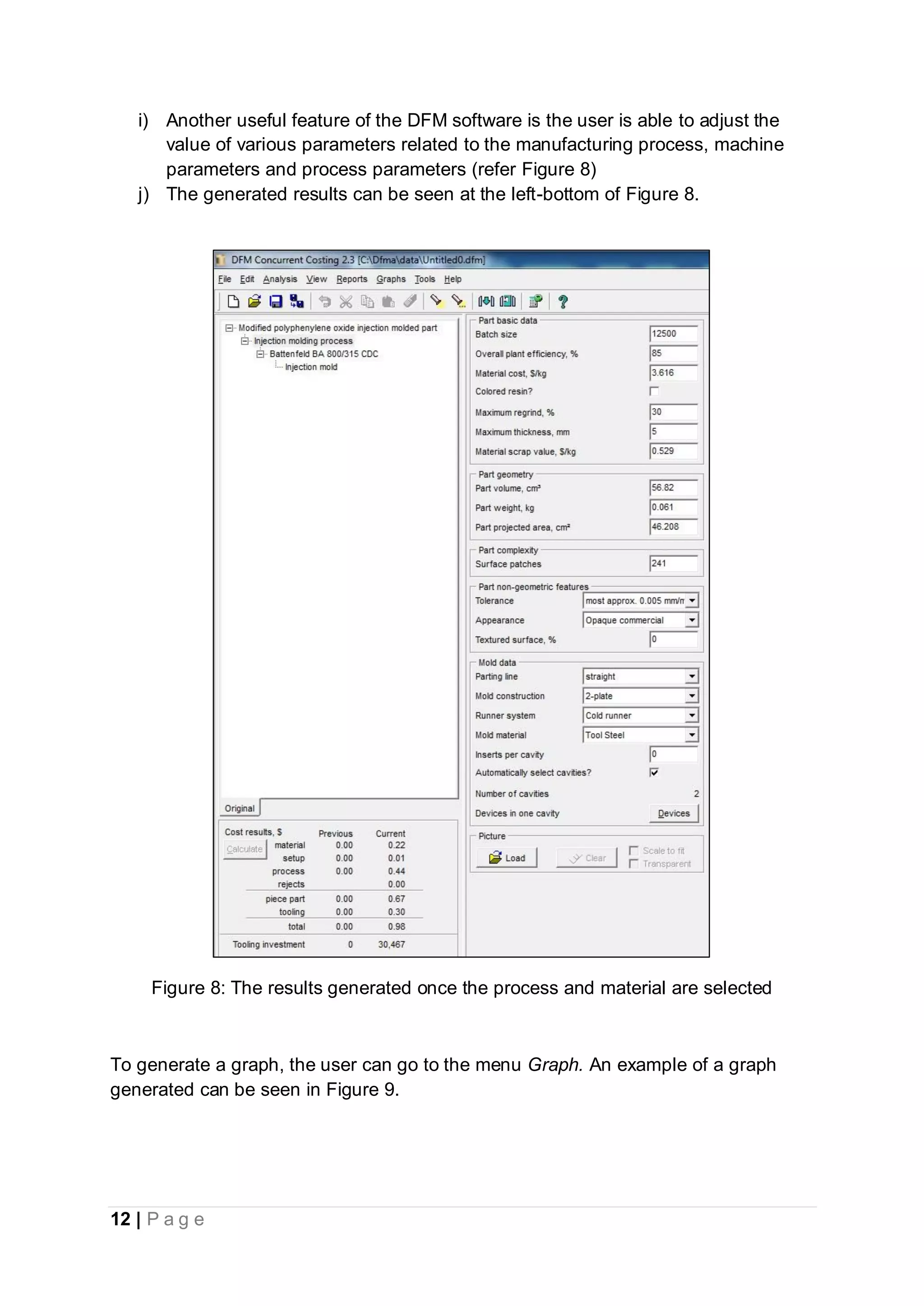 12 | P a g e
i) Another useful feature of the DFM software is the user is able to adjust the
value of various parameters related to the manufacturing process, machine
parameters and process parameters (refer Figure 8)
j) The generated results can be seen at the left-bottom of Figure 8.
Figure 8: The results generated once the process and material are selected
To generate a graph, the user can go to the menu Graph. An example of a graph
generated can be seen in Figure 9.
 