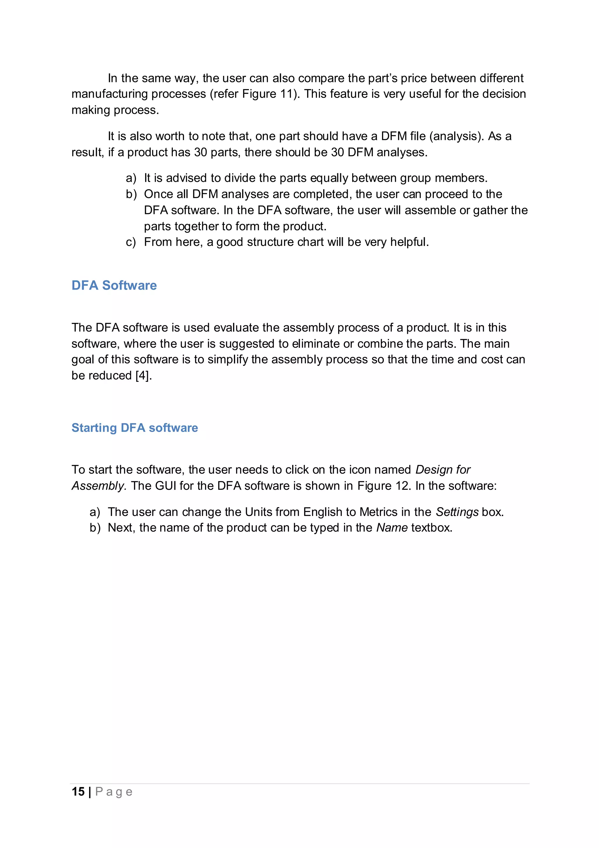 15 | P a g e
In the same way, the user can also compare the part’s price between different
manufacturing processes (refer Figure 11). This feature is very useful for the decision
making process.
It is also worth to note that, one part should have a DFM file (analysis). As a
result, if a product has 30 parts, there should be 30 DFM analyses.
a) It is advised to divide the parts equally between group members.
b) Once all DFM analyses are completed, the user can proceed to the
DFA software. In the DFA software, the user will assemble or gather the
parts together to form the product.
c) From here, a good structure chart will be very helpful.
DFA Software
The DFA software is used evaluate the assembly process of a product. It is in this
software, where the user is suggested to eliminate or combine the parts. The main
goal of this software is to simplify the assembly process so that the time and cost can
be reduced [4].
Starting DFA software
To start the software, the user needs to click on the icon named Design for
Assembly. The GUI for the DFA software is shown in Figure 12. In the software:
a) The user can change the Units from English to Metrics in the Settings box.
b) Next, the name of the product can be typed in the Name textbox.
 