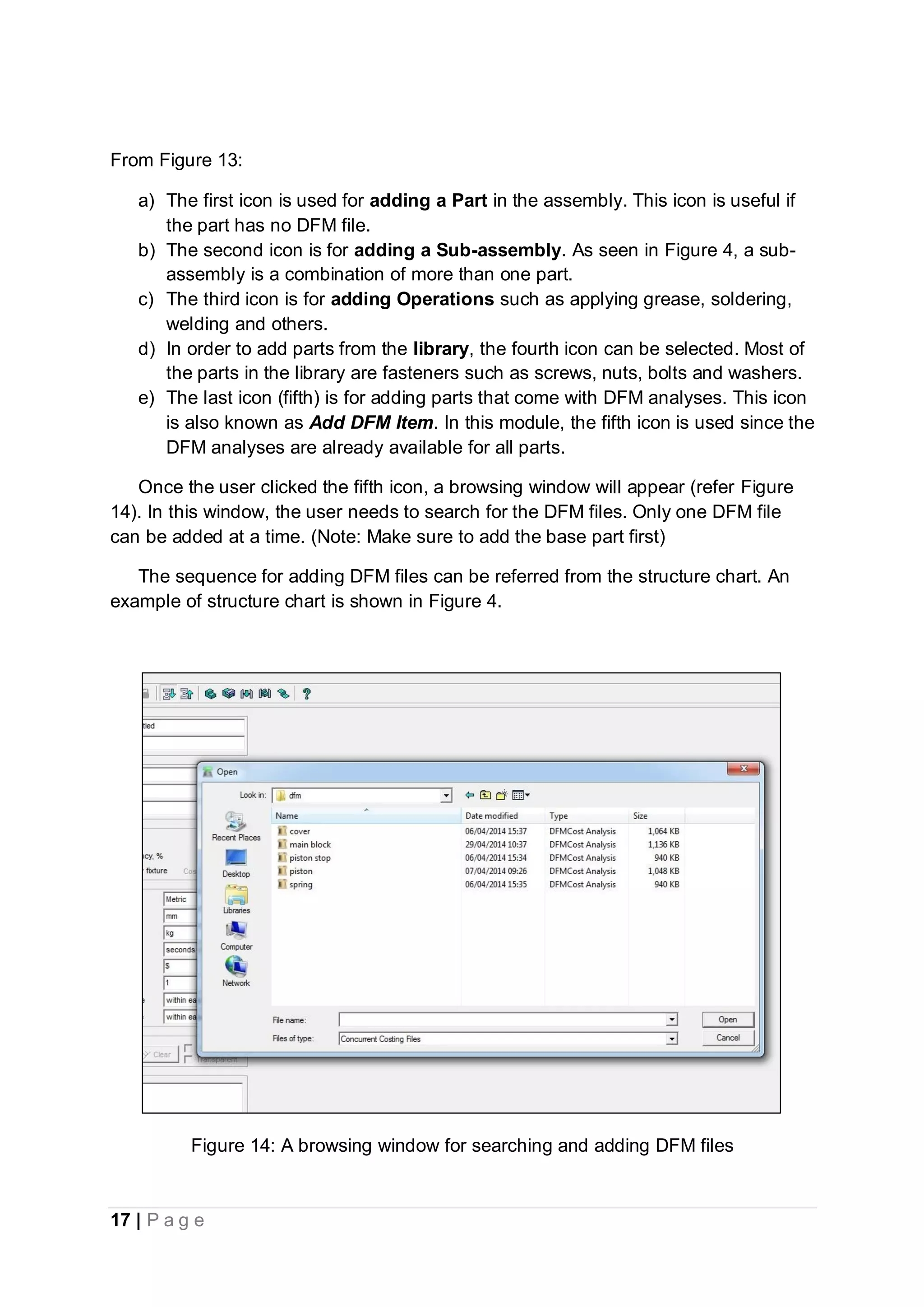 17 | P a g e
From Figure 13:
a) The first icon is used for adding a Part in the assembly. This icon is useful if
the part has no DFM file.
b) The second icon is for adding a Sub-assembly. As seen in Figure 4, a sub-
assembly is a combination of more than one part.
c) The third icon is for adding Operations such as applying grease, soldering,
welding and others.
d) In order to add parts from the library, the fourth icon can be selected. Most of
the parts in the library are fasteners such as screws, nuts, bolts and washers.
e) The last icon (fifth) is for adding parts that come with DFM analyses. This icon
is also known as Add DFM Item. In this module, the fifth icon is used since the
DFM analyses are already available for all parts.
Once the user clicked the fifth icon, a browsing window will appear (refer Figure
14). In this window, the user needs to search for the DFM files. Only one DFM file
can be added at a time. (Note: Make sure to add the base part first)
The sequence for adding DFM files can be referred from the structure chart. An
example of structure chart is shown in Figure 4.
Figure 14: A browsing window for searching and adding DFM files
 