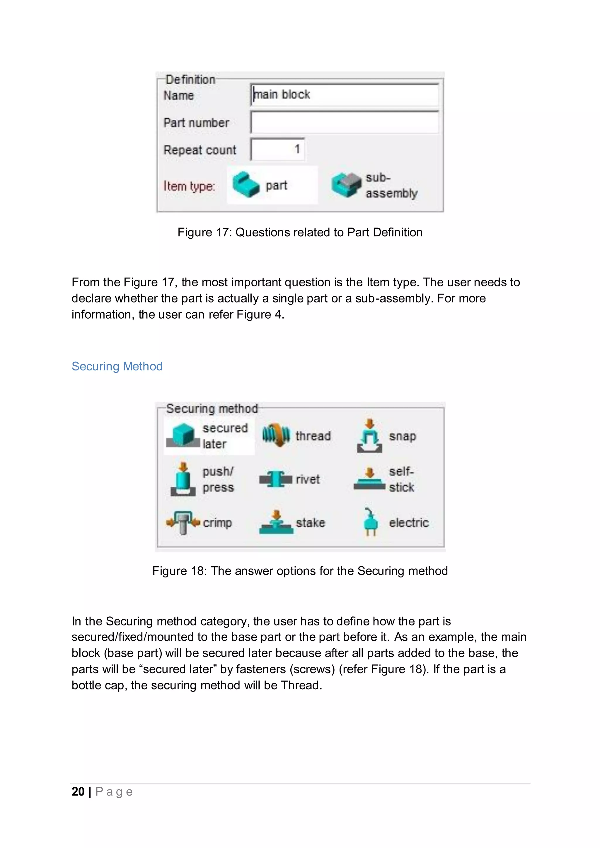 20 | P a g e
Figure 17: Questions related to Part Definition
From the Figure 17, the most important question is the Item type. The user needs to
declare whether the part is actually a single part or a sub-assembly. For more
information, the user can refer Figure 4.
Securing Method
Figure 18: The answer options for the Securing method
In the Securing method category, the user has to define how the part is
secured/fixed/mounted to the base part or the part before it. As an example, the main
block (base part) will be secured later because after all parts added to the base, the
parts will be “secured later” by fasteners (screws) (refer Figure 18). If the part is a
bottle cap, the securing method will be Thread.
 