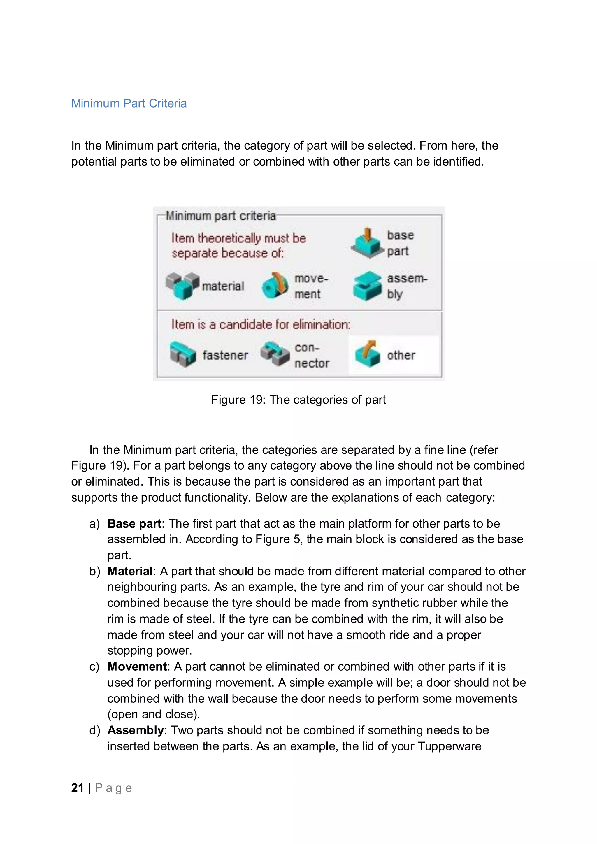 21 | P a g e
Minimum Part Criteria
In the Minimum part criteria, the category of part will be selected. From here, the
potential parts to be eliminated or combined with other parts can be identified.
Figure 19: The categories of part
In the Minimum part criteria, the categories are separated by a fine line (refer
Figure 19). For a part belongs to any category above the line should not be combined
or eliminated. This is because the part is considered as an important part that
supports the product functionality. Below are the explanations of each category:
a) Base part: The first part that act as the main platform for other parts to be
assembled in. According to Figure 5, the main block is considered as the base
part.
b) Material: A part that should be made from different material compared to other
neighbouring parts. As an example, the tyre and rim of your car should not be
combined because the tyre should be made from synthetic rubber while the
rim is made of steel. If the tyre can be combined with the rim, it will also be
made from steel and your car will not have a smooth ride and a proper
stopping power.
c) Movement: A part cannot be eliminated or combined with other parts if it is
used for performing movement. A simple example will be; a door should not be
combined with the wall because the door needs to perform some movements
(open and close).
d) Assembly: Two parts should not be combined if something needs to be
inserted between the parts. As an example, the lid of your Tupperware
 