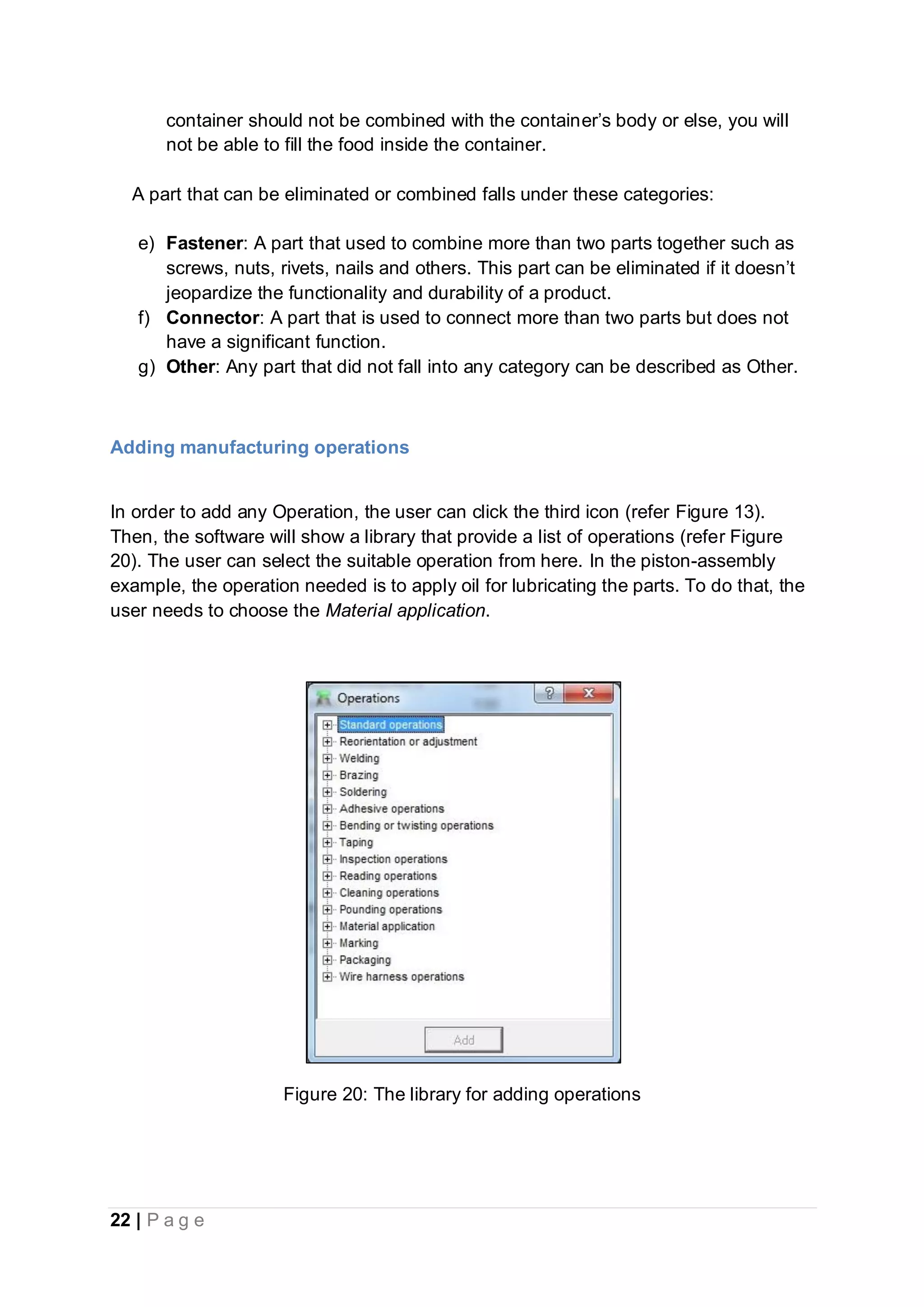 22 | P a g e
container should not be combined with the container’s body or else, you will
not be able to fill the food inside the container.
A part that can be eliminated or combined falls under these categories:
e) Fastener: A part that used to combine more than two parts together such as
screws, nuts, rivets, nails and others. This part can be eliminated if it doesn’t
jeopardize the functionality and durability of a product.
f) Connector: A part that is used to connect more than two parts but does not
have a significant function.
g) Other: Any part that did not fall into any category can be described as Other.
Adding manufacturing operations
In order to add any Operation, the user can click the third icon (refer Figure 13).
Then, the software will show a library that provide a list of operations (refer Figure
20). The user can select the suitable operation from here. In the piston-assembly
example, the operation needed is to apply oil for lubricating the parts. To do that, the
user needs to choose the Material application.
Figure 20: The library for adding operations
 