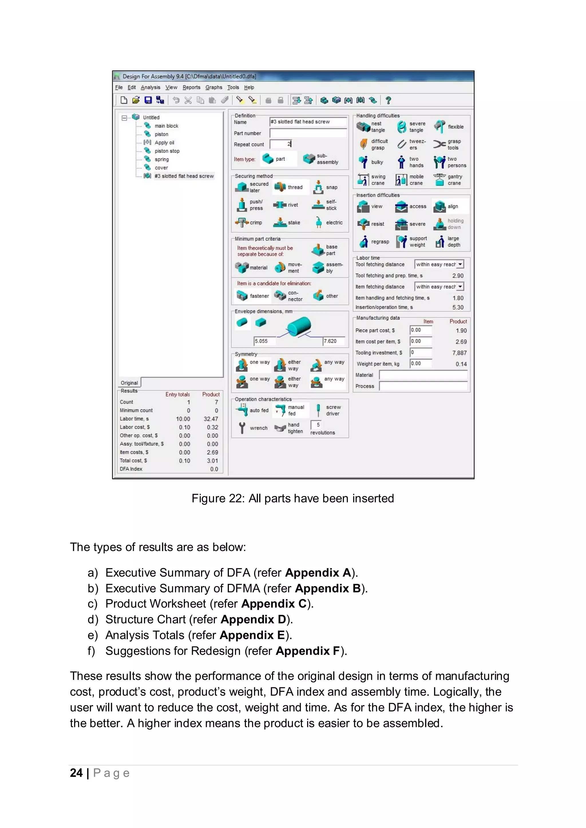 24 | P a g e
Figure 22: All parts have been inserted
The types of results are as below:
a) Executive Summary of DFA (refer Appendix A).
b) Executive Summary of DFMA (refer Appendix B).
c) Product Worksheet (refer Appendix C).
d) Structure Chart (refer Appendix D).
e) Analysis Totals (refer Appendix E).
f) Suggestions for Redesign (refer Appendix F).
These results show the performance of the original design in terms of manufacturing
cost, product’s cost, product’s weight, DFA index and assembly time. Logically, the
user will want to reduce the cost, weight and time. As for the DFA index, the higher is
the better. A higher index means the product is easier to be assembled.
 
