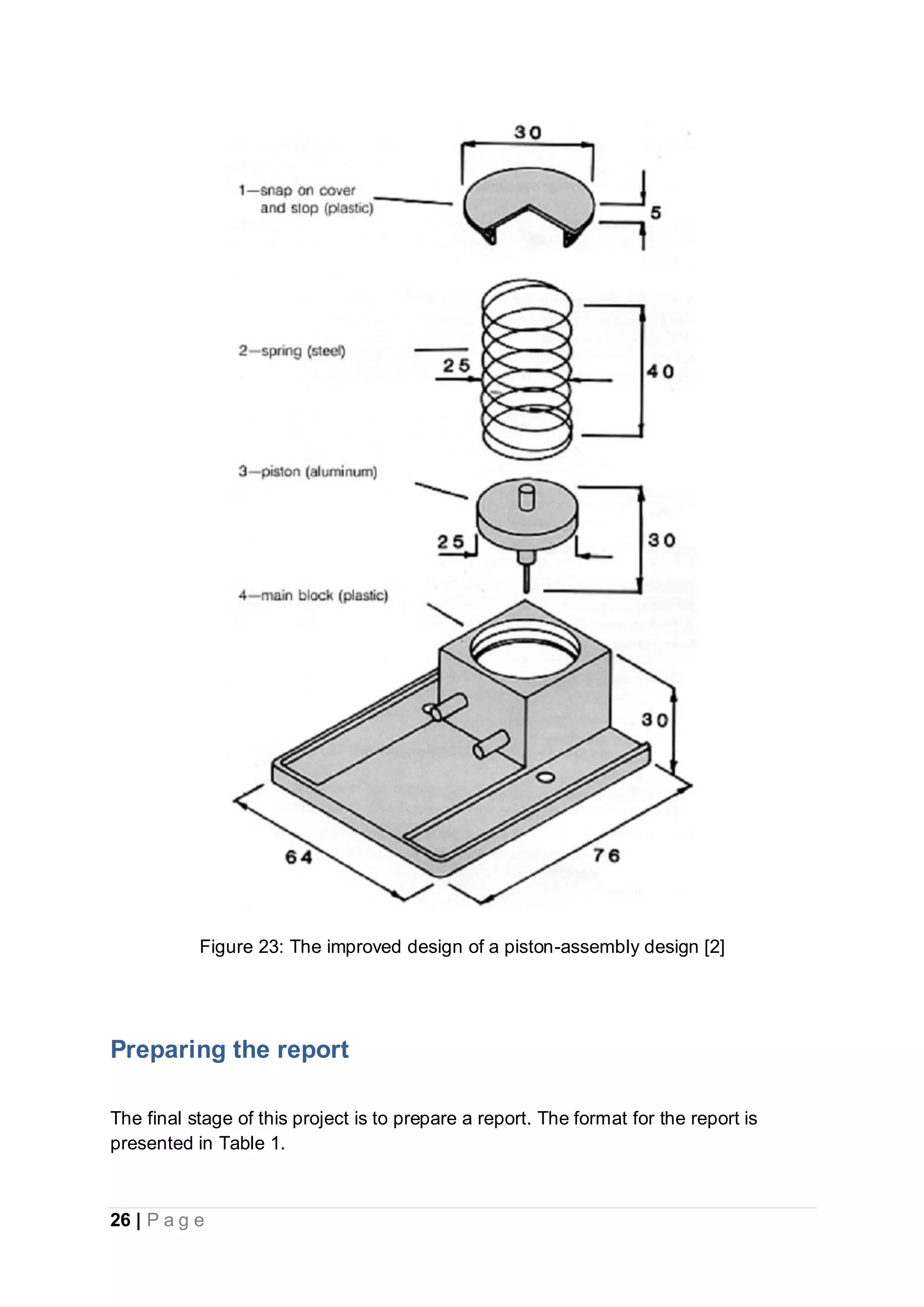 26 | P a g e
Figure 23: The improved design of a piston-assembly design [2]
Preparing the report
The final stage of this project is to prepare a report. The format for the report is
presented in Table 1.
 