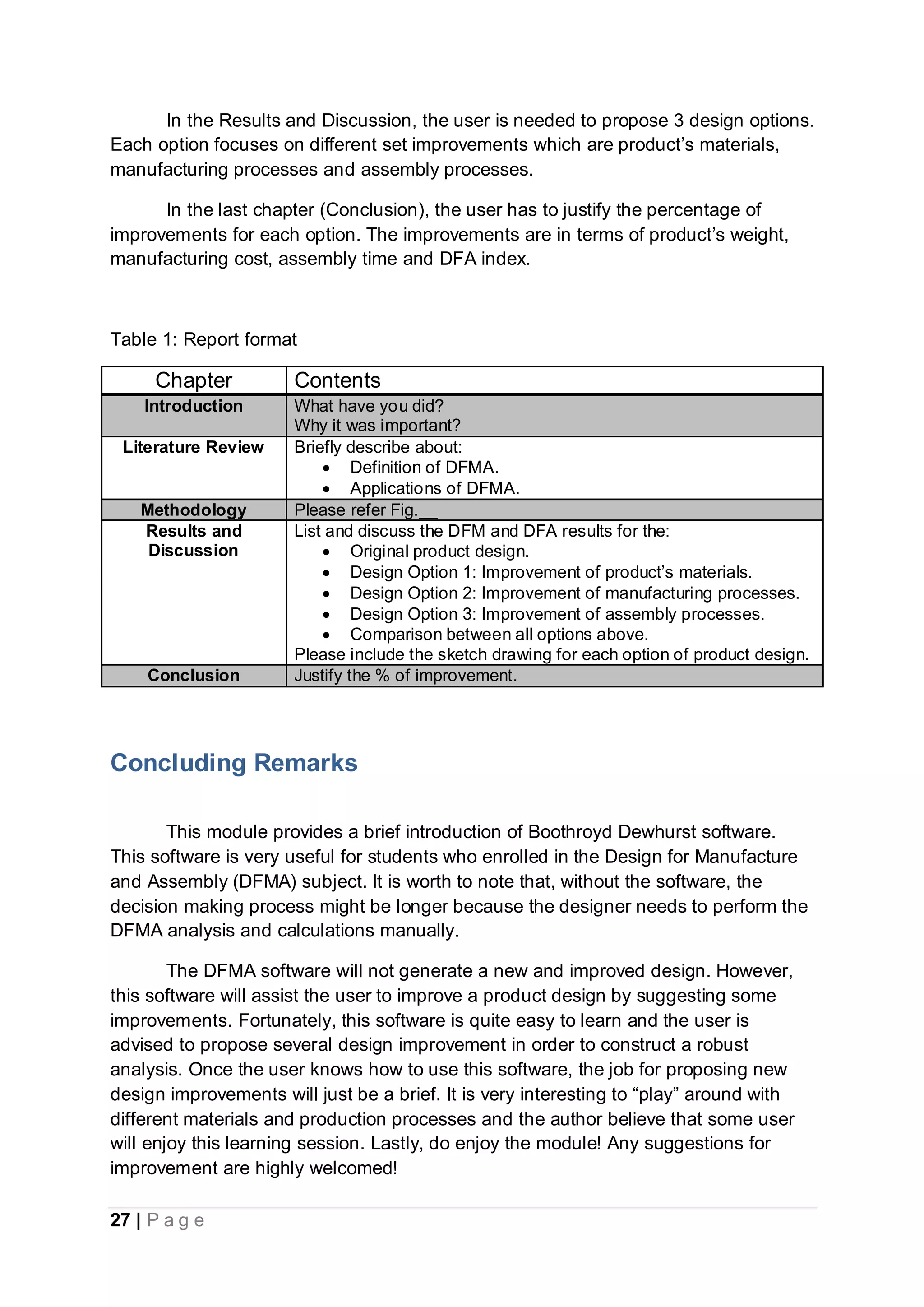 27 | P a g e
In the Results and Discussion, the user is needed to propose 3 design options.
Each option focuses on different set improvements which are product’s materials,
manufacturing processes and assembly processes.
In the last chapter (Conclusion), the user has to justify the percentage of
improvements for each option. The improvements are in terms of product’s weight,
manufacturing cost, assembly time and DFA index.
Table 1: Report format
Chapter Contents
Introduction What have you did?
Why it was important?
Literature Review Briefly describe about:
 Definition of DFMA.
 Applications of DFMA.
Methodology Please refer Fig.__
Results and
Discussion
List and discuss the DFM and DFA results for the:
 Original product design.
 Design Option 1: Improvement of product’s materials.
 Design Option 2: Improvement of manufacturing processes.
 Design Option 3: Improvement of assembly processes.
 Comparison between all options above.
Please include the sketch drawing for each option of product design.
Conclusion Justify the % of improvement.
Concluding Remarks
This module provides a brief introduction of Boothroyd Dewhurst software.
This software is very useful for students who enrolled in the Design for Manufacture
and Assembly (DFMA) subject. It is worth to note that, without the software, the
decision making process might be longer because the designer needs to perform the
DFMA analysis and calculations manually.
The DFMA software will not generate a new and improved design. However,
this software will assist the user to improve a product design by suggesting some
improvements. Fortunately, this software is quite easy to learn and the user is
advised to propose several design improvement in order to construct a robust
analysis. Once the user knows how to use this software, the job for proposing new
design improvements will just be a brief. It is very interesting to “play” around with
different materials and production processes and the author believe that some user
will enjoy this learning session. Lastly, do enjoy the module! Any suggestions for
improvement are highly welcomed!
 