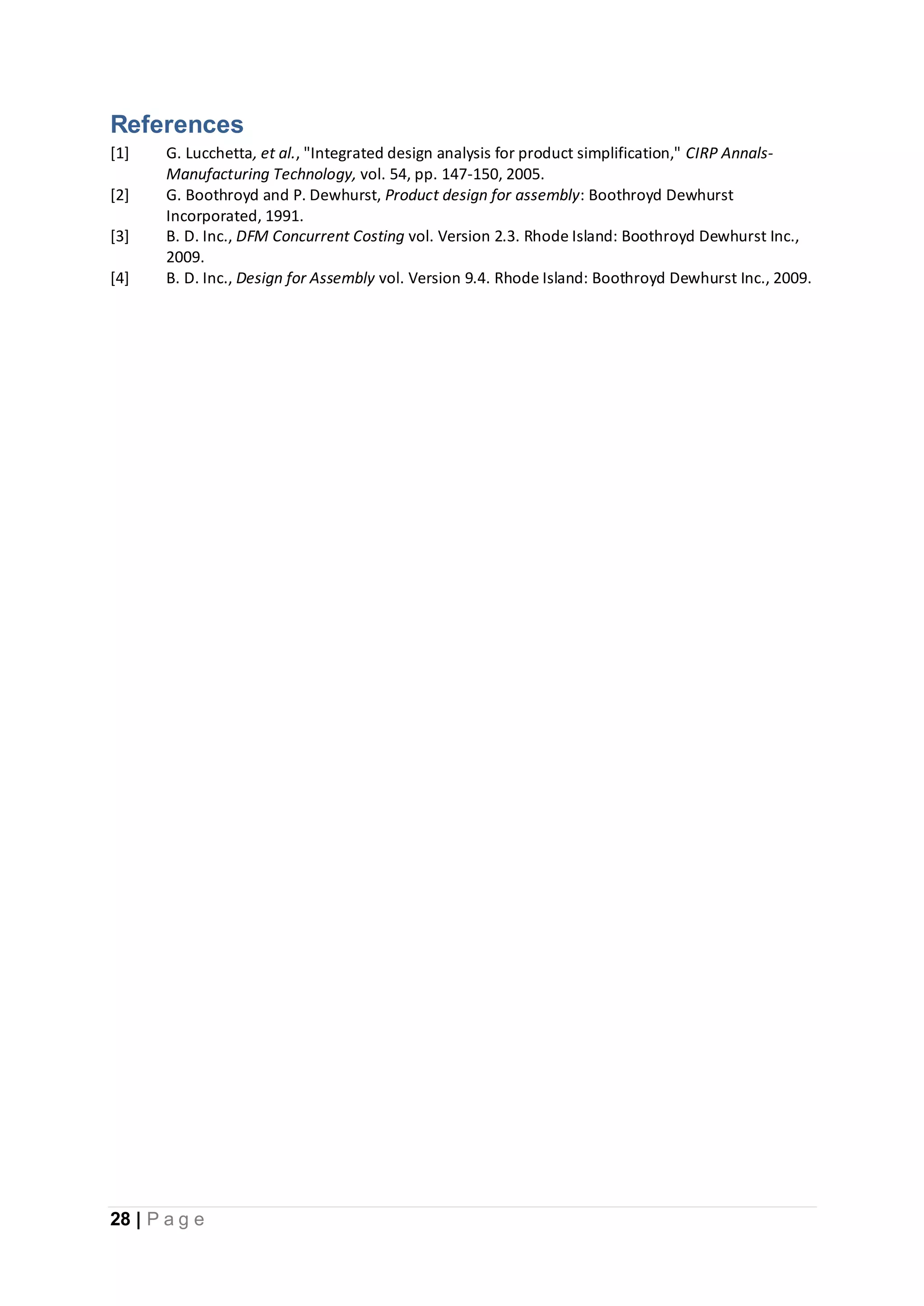 28 | P a g e
References
[1] G. Lucchetta, et al., "Integrated design analysis for product simplification," CIRP Annals-
Manufacturing Technology, vol. 54, pp. 147-150, 2005.
[2] G. Boothroyd and P. Dewhurst, Product design for assembly: Boothroyd Dewhurst
Incorporated, 1991.
[3] B. D. Inc., DFM Concurrent Costing vol. Version 2.3. Rhode Island: Boothroyd Dewhurst Inc.,
2009.
[4] B. D. Inc., Design for Assembly vol. Version 9.4. Rhode Island: Boothroyd Dewhurst Inc., 2009.
 