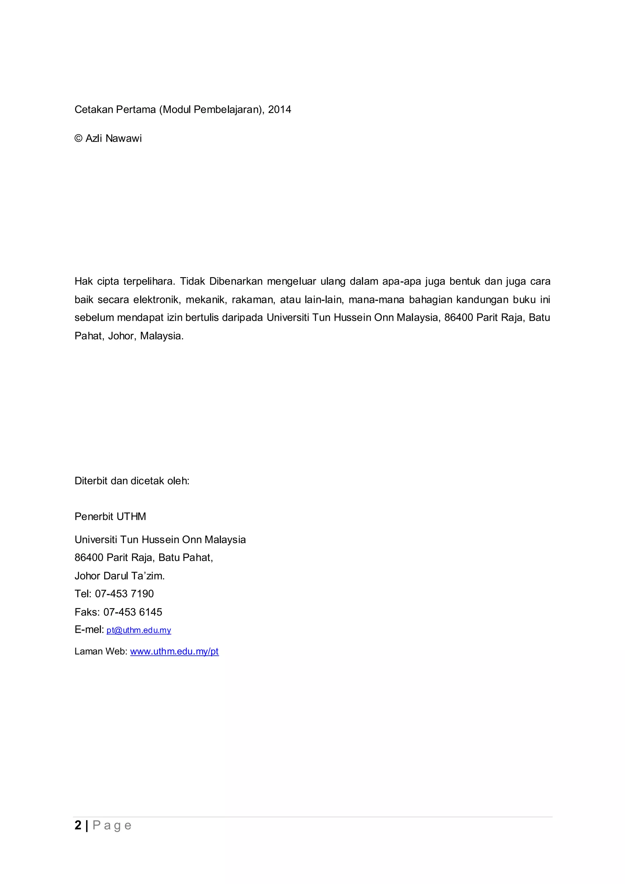 2 | P a g e
Cetakan Pertama (Modul Pembelajaran), 2014
© Azli Nawawi
Hak cipta terpelihara. Tidak Dibenarkan mengeluar ulang dalam apa-apa juga bentuk dan juga cara
baik secara elektronik, mekanik, rakaman, atau lain-lain, mana-mana bahagian kandungan buku ini
sebelum mendapat izin bertulis daripada Universiti Tun Hussein Onn Malaysia, 86400 Parit Raja, Batu
Pahat, Johor, Malaysia.
Diterbit dan dicetak oleh:
Penerbit UTHM
Universiti Tun Hussein Onn Malaysia
86400 Parit Raja, Batu Pahat,
Johor Darul Ta’zim.
Tel: 07-453 7190
Faks: 07-453 6145
E-mel: pt@uthm.edu.my
Laman Web: www.uthm.edu.my/pt
 