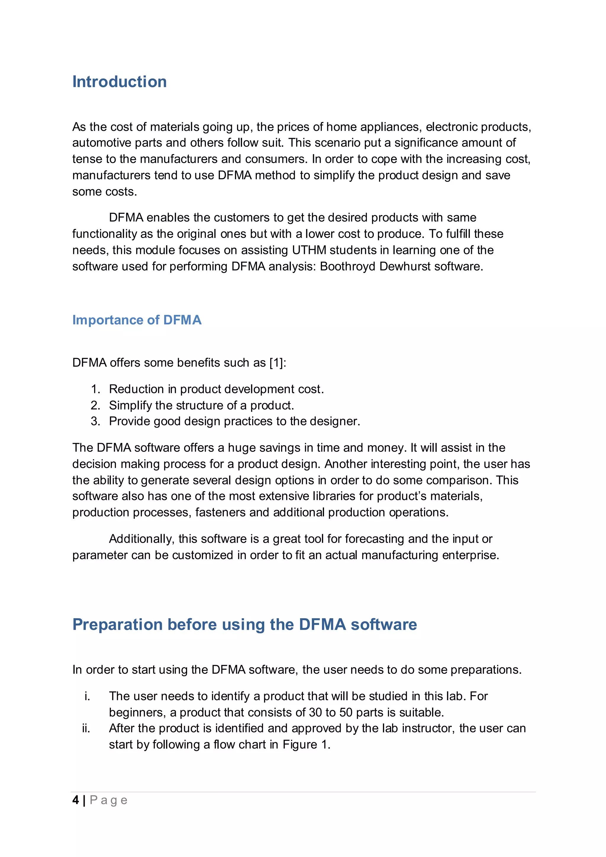 4 | P a g e
Introduction
As the cost of materials going up, the prices of home appliances, electronic products,
automotive parts and others follow suit. This scenario put a significance amount of
tense to the manufacturers and consumers. In order to cope with the increasing cost,
manufacturers tend to use DFMA method to simplify the product design and save
some costs.
DFMA enables the customers to get the desired products with same
functionality as the original ones but with a lower cost to produce. To fulfill these
needs, this module focuses on assisting UTHM students in learning one of the
software used for performing DFMA analysis: Boothroyd Dewhurst software.
Importance of DFMA
DFMA offers some benefits such as [1]:
1. Reduction in product development cost.
2. Simplify the structure of a product.
3. Provide good design practices to the designer.
The DFMA software offers a huge savings in time and money. It will assist in the
decision making process for a product design. Another interesting point, the user has
the ability to generate several design options in order to do some comparison. This
software also has one of the most extensive libraries for product’s materials,
production processes, fasteners and additional production operations.
Additionally, this software is a great tool for forecasting and the input or
parameter can be customized in order to fit an actual manufacturing enterprise.
Preparation before using the DFMA software
In order to start using the DFMA software, the user needs to do some preparations.
i. The user needs to identify a product that will be studied in this lab. For
beginners, a product that consists of 30 to 50 parts is suitable.
ii. After the product is identified and approved by the lab instructor, the user can
start by following a flow chart in Figure 1.
 