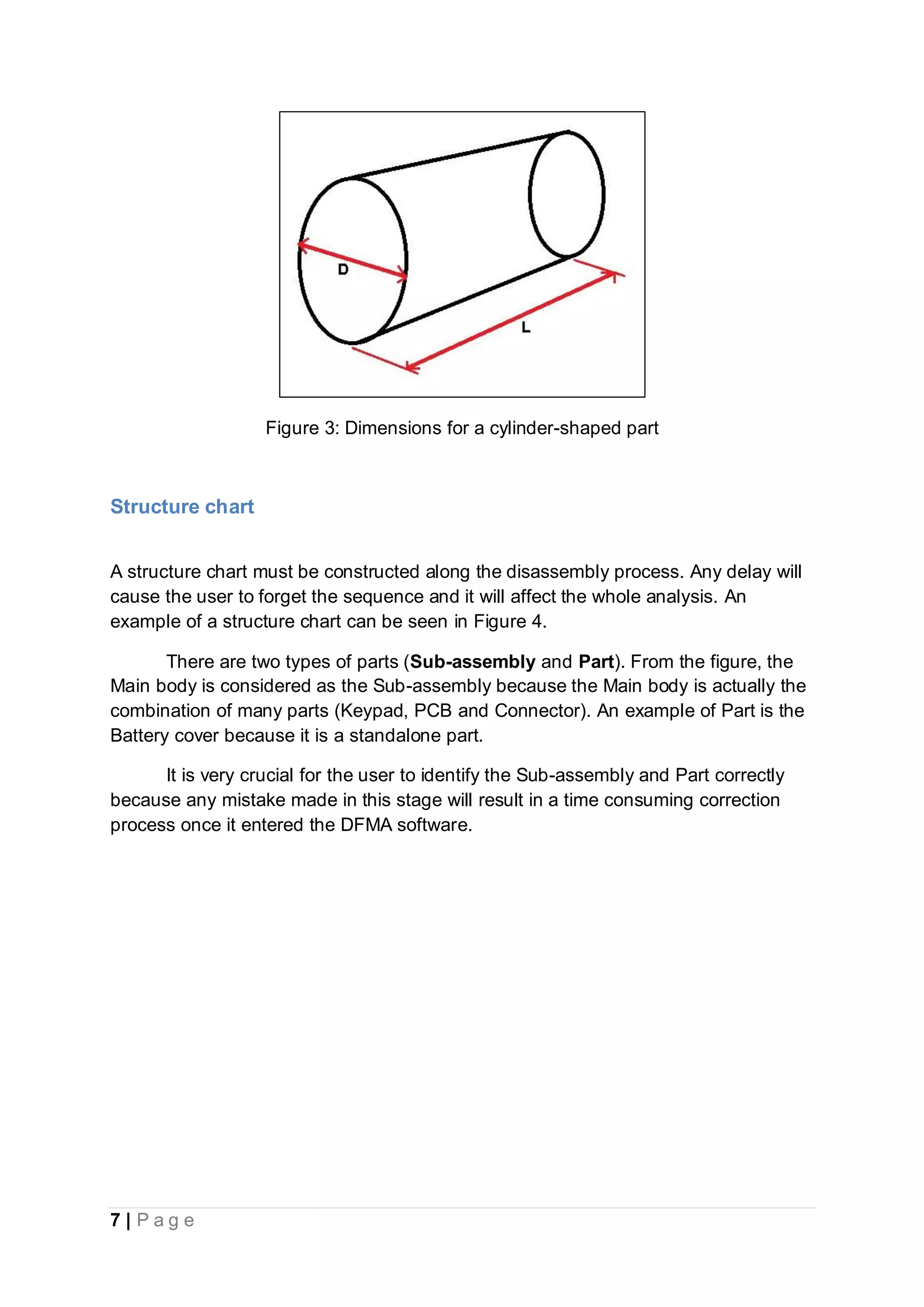 7 | P a g e
Figure 3: Dimensions for a cylinder-shaped part
Structure chart
A structure chart must be constructed along the disassembly process. Any delay will
cause the user to forget the sequence and it will affect the whole analysis. An
example of a structure chart can be seen in Figure 4.
There are two types of parts (Sub-assembly and Part). From the figure, the
Main body is considered as the Sub-assembly because the Main body is actually the
combination of many parts (Keypad, PCB and Connector). An example of Part is the
Battery cover because it is a standalone part.
It is very crucial for the user to identify the Sub-assembly and Part correctly
because any mistake made in this stage will result in a time consuming correction
process once it entered the DFMA software.
 