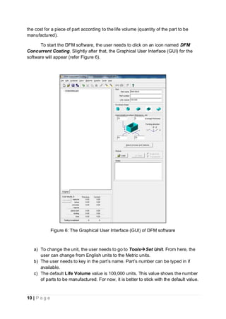 10 | P a g e
the cost for a piece of part according to the life volume (quantity of the part to be
manufactured).
To start the DFM software, the user needs to click on an icon named DFM
Concurrent Costing. Slightly after that, the Graphical User Interface (GUI) for the
software will appear (refer Figure 6).
Figure 6: The Graphical User Interface (GUI) of DFM software
a) To change the unit, the user needs to go to ToolsSet Unit. From here, the
user can change from English units to the Metric units.
b) The user needs to key in the part’s name. Part’s number can be typed in if
available.
c) The default Life Volume value is 100,000 units. This value shows the number
of parts to be manufactured. For now, it is better to stick with the default value.
 