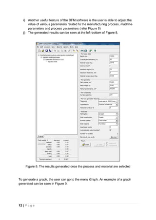 12 | P a g e
i) Another useful feature of the DFM software is the user is able to adjust the
value of various parameters related to the manufacturing process, machine
parameters and process parameters (refer Figure 8)
j) The generated results can be seen at the left-bottom of Figure 8.
Figure 8: The results generated once the process and material are selected
To generate a graph, the user can go to the menu Graph. An example of a graph
generated can be seen in Figure 9.
 