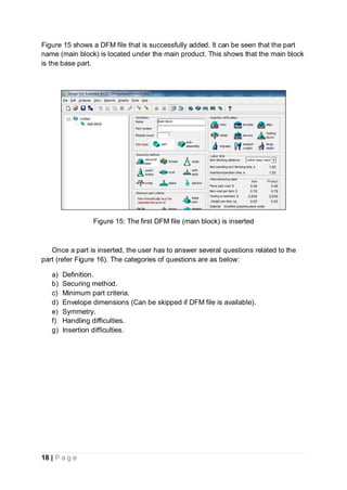 18 | P a g e
Figure 15 shows a DFM file that is successfully added. It can be seen that the part
name (main block) is located under the main product. This shows that the main block
is the base part.
Figure 15: The first DFM file (main block) is inserted
Once a part is inserted, the user has to answer several questions related to the
part (refer Figure 16). The categories of questions are as below:
a) Definition.
b) Securing method.
c) Minimum part criteria.
d) Envelope dimensions (Can be skipped if DFM file is available).
e) Symmetry.
f) Handling difficulties.
g) Insertion difficulties.
 