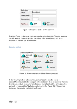 20 | P a g e
Figure 17: Questions related to Part Definition
From the Figure 17, the most important question is the Item type. The user needs to
declare whether the part is actually a single part or a sub-assembly. For more
information, the user can refer Figure 4.
Securing Method
Figure 18: The answer options for the Securing method
In the Securing method category, the user has to define how the part is
secured/fixed/mounted to the base part or the part before it. As an example, the main
block (base part) will be secured later because after all parts added to the base, the
parts will be “secured later” by fasteners (screws) (refer Figure 18). If the part is a
bottle cap, the securing method will be Thread.
 