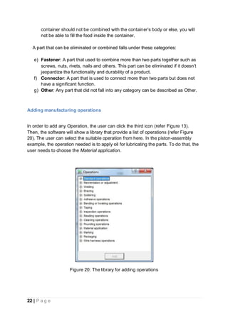 22 | P a g e
container should not be combined with the container’s body or else, you will
not be able to fill the food inside the container.
A part that can be eliminated or combined falls under these categories:
e) Fastener: A part that used to combine more than two parts together such as
screws, nuts, rivets, nails and others. This part can be eliminated if it doesn’t
jeopardize the functionality and durability of a product.
f) Connector: A part that is used to connect more than two parts but does not
have a significant function.
g) Other: Any part that did not fall into any category can be described as Other.
Adding manufacturing operations
In order to add any Operation, the user can click the third icon (refer Figure 13).
Then, the software will show a library that provide a list of operations (refer Figure
20). The user can select the suitable operation from here. In the piston-assembly
example, the operation needed is to apply oil for lubricating the parts. To do that, the
user needs to choose the Material application.
Figure 20: The library for adding operations
 