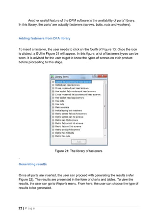 23 | P a g e
Another useful feature of the DFM software is the availability of parts’ library.
In this library, the parts’ are actually fasteners (screws, bolts, nuts and washers).
Adding fasteners from DFA library
To insert a fastener, the user needs to click on the fourth of Figure 13. Once the icon
is clicked, a GUI in Figure 21 will appear. In this figure, a lot of fasteners types can be
seen. It is advised for the user to get to know the types of screws on their product
before proceeding to this stage.
Figure 21: The library of fasteners
.
Generating results
Once all parts are inserted, the user can proceed with generating the results (refer
Figure 22). The results are presented in the form of charts and tables. To view the
results, the user can go to Reports menu. From here, the user can choose the type of
results to be generated.
 