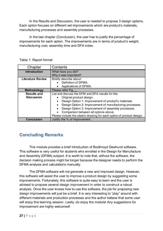 27 | P a g e
In the Results and Discussion, the user is needed to propose 3 design options.
Each option focuses on different set improvements which are product’s materials,
manufacturing processes and assembly processes.
In the last chapter (Conclusion), the user has to justify the percentage of
improvements for each option. The improvements are in terms of product’s weight,
manufacturing cost, assembly time and DFA index.
Table 1: Report format
Chapter Contents
Introduction What have you did?
Why it was important?
Literature Review Briefly describe about:
 Definition of DFMA.
 Applications of DFMA.
Methodology Please refer Fig.__
Results and
Discussion
List and discuss the DFM and DFA results for the:
 Original product design.
 Design Option 1: Improvement of product’s materials.
 Design Option 2: Improvement of manufacturing processes.
 Design Option 3: Improvement of assembly processes.
 Comparison between all options above.
Please include the sketch drawing for each option of product design.
Conclusion Justify the % of improvement.
Concluding Remarks
This module provides a brief introduction of Boothroyd Dewhurst software.
This software is very useful for students who enrolled in the Design for Manufacture
and Assembly (DFMA) subject. It is worth to note that, without the software, the
decision making process might be longer because the designer needs to perform the
DFMA analysis and calculations manually.
The DFMA software will not generate a new and improved design. However,
this software will assist the user to improve a product design by suggesting some
improvements. Fortunately, this software is quite easy to learn and the user is
advised to propose several design improvement in order to construct a robust
analysis. Once the user knows how to use this software, the job for proposing new
design improvements will just be a brief. It is very interesting to “play” around with
different materials and production processes and the author believe that some user
will enjoy this learning session. Lastly, do enjoy the module! Any suggestions for
improvement are highly welcomed!
 
