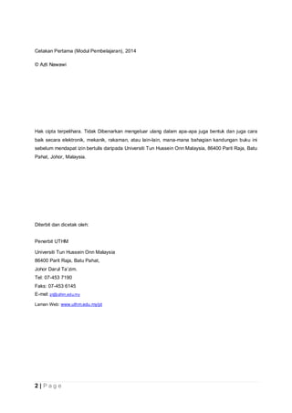 2 | P a g e
Cetakan Pertama (Modul Pembelajaran), 2014
© Azli Nawawi
Hak cipta terpelihara. Tidak Dibenarkan mengeluar ulang dalam apa-apa juga bentuk dan juga cara
baik secara elektronik, mekanik, rakaman, atau lain-lain, mana-mana bahagian kandungan buku ini
sebelum mendapat izin bertulis daripada Universiti Tun Hussein Onn Malaysia, 86400 Parit Raja, Batu
Pahat, Johor, Malaysia.
Diterbit dan dicetak oleh:
Penerbit UTHM
Universiti Tun Hussein Onn Malaysia
86400 Parit Raja, Batu Pahat,
Johor Darul Ta’zim.
Tel: 07-453 7190
Faks: 07-453 6145
E-mel: pt@uthm.edu.my
Laman Web: www.uthm.edu.my/pt
 