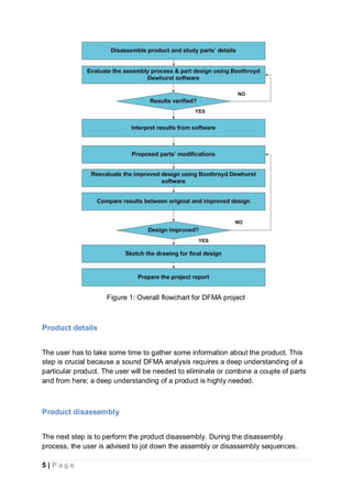 5 | P a g e
Figure 1: Overall flowchart for DFMA project
Product details
The user has to take some time to gather some information about the product. This
step is crucial because a sound DFMA analysis requires a deep understanding of a
particular product. The user will be needed to eliminate or combine a couple of parts
and from here; a deep understanding of a product is highly needed.
Product disassembly
The next step is to perform the product disassembly. During the disassembly
process, the user is advised to jot down the assembly or disassembly sequences.
 