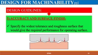 DESIGN FOR MACHINABILITY[2]:
DESIGN GUIDLINES:
5) ACCURACY AND SURFACE FINISH:
 Specify the widest tolerance and roughness surface that
would give the required performance for operating surface.
DFMA 12
 