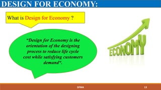 What is Design for Economy ?
DESIGN FOR ECONOMY:
“Design for Economy is the
orientation of the designing
process to reduce life cycle
cost while satisfying customers
demand“.
DFMA 13
 