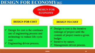 DESIGN FOR ECONOMY[6]:
DESIGN FOR
ECONOMY
DESIGN FOR COST DESIGN TO COST
 Design for cost is the continues
use of engineering process and
technology to reduce life cycle
cost.
 Engineering driven process.
 Design to cost is the iterative
redesign of project until the
content of project meets a given
budget.
 Iterative by nature.
 Management driven process.
DFMA 14
 