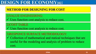 DESIGN FOR ECONOMY[6]:
METHOD FOR DESIGNING FOR COST
1)VALUE ENGINEERING:
 Uses function cost analysis to reduce cost.
2)COST TABLE
 Uses function cost analysis to reduce cost.
3)RESPONCE SURFACE METHODOLOGY:
 Collection of mathematical and statical techniques that are
useful for the modeling and analysis of problem to reduce
cost.
DFMA 16
 