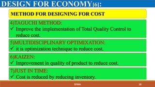DESIGN FOR ECONOMY[6]:
4)TAGUCHI METHOD:
 Improve the implementation of Total Quality Control to
reduce cost.
5)MULTIDISCIPLINARY OPTIMIXATION:
 it is optimization technique to reduce cost.
6)KAIZEN:
 Improvement in quality of product to reduce cost.
7)JUST IN TIME:
 Cost is reduced by reducing inventory.
METHOD FOR DESIGNING FOR COST
DFMA 18
 